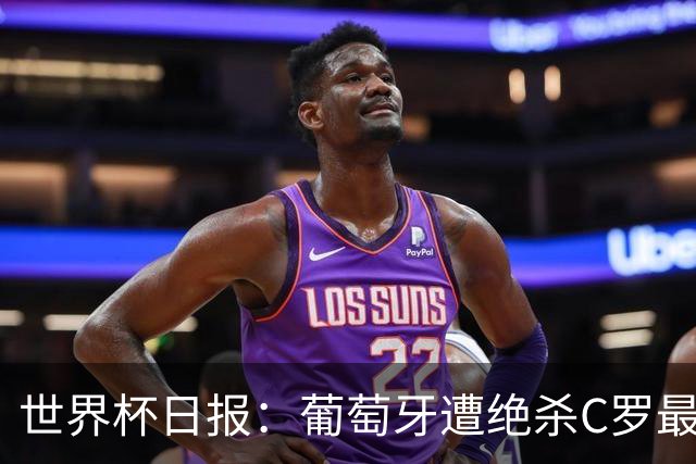 世界杯日报：葡萄牙遭绝杀C罗最后一舞 多国效仿美国上诉红黄牌